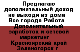 Предлагаю дополнительный доход не выходя из дома - Все города Работа » Дополнительный заработок и сетевой маркетинг   . Красноярский край,Зеленогорск г.